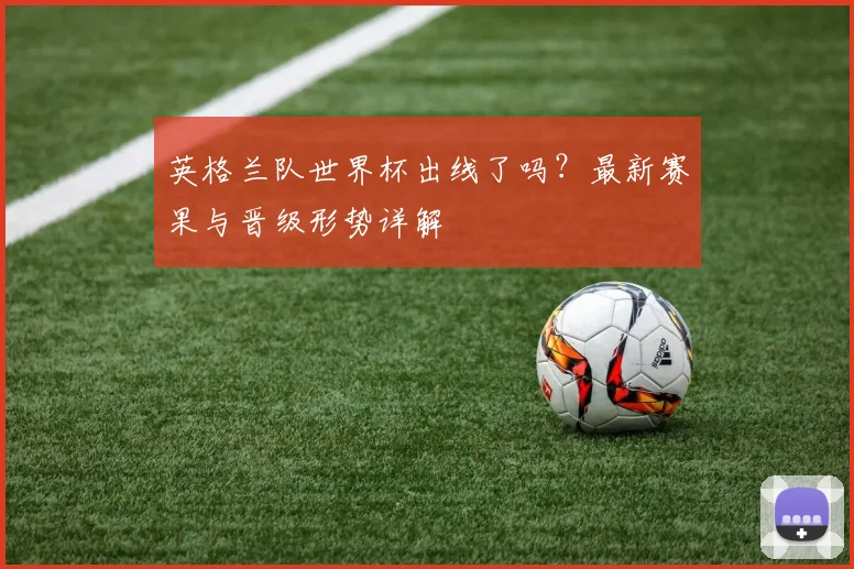 英格兰队世界杯出线了吗?最新赛果与晋级形势详解